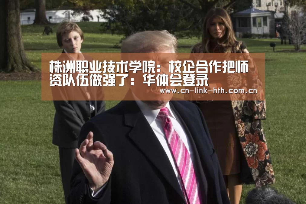 株洲职业技术学院:校企合作把师资队伍做强了:华体会登录(图2) 华体会官方